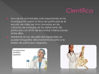  Una de las actividades más importantes en la
investigación sobre la física de partículas es el
estudio de miles de fotos tomadas en las
cámaras de burbujas de los detectores de
partículas con el fin de encontrar interacciones
entre ellas.
 Mediante el uso de películas especiales se
puede fotografiar directamente el rastro o la
estela de partículas cargadas.
 