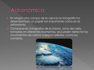  En ningún otro campo de la ciencia la fotografía ha
desempeñado un papel tan importante como en la
astronomía.
 Comparando fotografías de la misma zona del cielo,
tomadas en diferentes momentos, se pueden detectar los
movimientos de ciertos cuerpos celestes, como los
cometas.
 