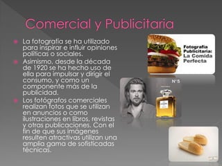  La fotografía se ha utilizado
para inspirar e influir opiniones
políticas o sociales.
 Asimismo, desde la década
de 1920 se ha hecho uso de
ella para impulsar y dirigir el
consumo, y como un
componente más de la
publicidad.
 Los fotógrafos comerciales
realizan fotos que se utilizan
en anuncios o como
ilustraciones en libros, revistas
y otras publicaciones. Con el
fin de que sus imágenes
resulten atractivas utilizan una
amplia gama de sofisticadas
técnicas.
 