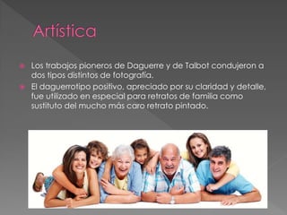  Los trabajos pioneros de Daguerre y de Talbot condujeron a
dos tipos distintos de fotografía.
 El daguerrotipo positivo, apreciado por su claridad y detalle,
fue utilizado en especial para retratos de familia como
sustituto del mucho más caro retrato pintado.
 