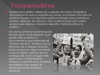  El periodismo gráfico difiere de cualquier otra tarea fotográfica
documental en que su propósito es contar una historia concreta en
términos visuales. Los reporteros gráficos trabajan para periódicos,
revistas, agencias de noticias y otras publicaciones que cubren
sucesos que abarcan desde los deportes, hasta las artes y la
política.
 Uno de los primeros fue el fotógrafo
francés Henri Cartier-Bresson, quien
desde 1930 se dedicó a
documentar lo que él llamaba el
"instante decisivo". Sostenía que la
dinámica de cualquier situación
dada alcanza en algún momento
su punto álgido, instante que se
corresponde con la imagen más
significativa. Cartier-Bresson,
maestro en esta técnica, poseía la
sensibilidad para apretar el
disparador en el momento
oportuno.
 