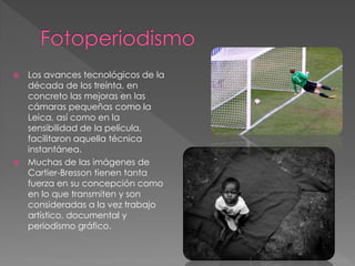  Los avances tecnológicos de la
década de los treinta, en
concreto las mejoras en las
cámaras pequeñas como la
Leica, así como en la
sensibilidad de la película,
facilitaron aquella técnica
instantánea.
 Muchas de las imágenes de
Cartier-Bresson tienen tanta
fuerza en su concepción como
en lo que transmiten y son
consideradas a la vez trabajo
artístico, documental y
periodismo gráfico.
 