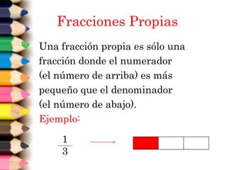 Fracciones Propias
Una fracción propia es sólo una
fracción donde el numerador
(el número de arriba) es más
pequeño que el denominador
(el número de abajo).
Ejemplo:
1
3