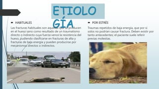 ETIOLO
GÍA
 HABITUALES
Las fracturas habituales son aquellas que se producen
en el hueso sano como resultado de un traumatismo
directo o indirecto cuya fuerza vence la resistencia del
hueso, pudiendo clasificarse en fracturas de alta y
fracturas de baja energía y pueden producirse por
mecanismos directos o indirectos.
 POR ESTRÉS
Traumas repetidos de baja energía, que por sí
solos no podrían causar fractura. Deben existir por
tanto antecedentes; el paciente suele referir
previas molestias.
 