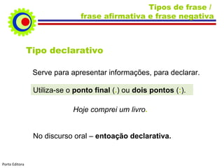 Tipos de frase / frase afirmativa e frase negativa Tipo declarativo Serve para apresentar informações, para declarar. Utiliza-se o ponto final ( . ) ou dois pontos ( : ). Hoje comprei um livro . No discurso oral – entoação declarativa. Porto Editora