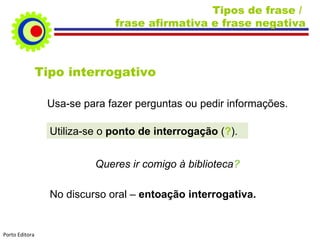 Tipos de frase / frase afirmativa e frase negativa Tipo interrogativo Usa-se para fazer perguntas ou pedir informações. Utiliza-se o ponto de interrogação ( ? ). Queres ir comigo à biblioteca ? No discurso oral – entoação interrogativa. Porto Editora