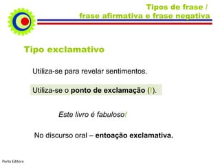Tipos de frase / frase afirmativa e frase negativa Tipo exclamativo Utiliza-se para revelar sentimentos. Utiliza-se o ponto de exclamação ( ! ). Este livro é fabuloso ! No discurso oral – entoação exclamativa. Porto Editora