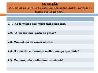 CORREÇÃO
2. Com as palavras e os sinais de pontuação dados, constrói as
frases que se pedem…

2.1. As formigas são muito trabalhadoras.
2.2. O teu cão não gosta de gatos?
2.3. Manuel, dá de comer ao cão.
2.4. O meu cão é mesmo o melhor amigo que tenho!

2.5. Meninos, não maltratem os animais!

 