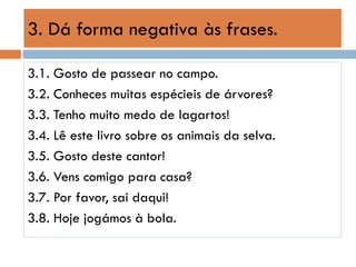 3. Dá forma negativa às frases.
3.1. Gosto de passear no campo.
3.2. Conheces muitas espécieis de árvores?
3.3. Tenho muito medo de lagartos!
3.4. Lê este livro sobre os animais da selva.
3.5. Gosto deste cantor!
3.6. Vens comigo para casa?
3.7. Por favor, sai daqui!
3.8. Hoje jogámos à bola.

 