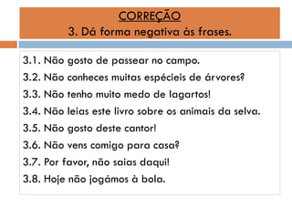 CORREÇÃO
3. Dá forma negativa às frases.
3.1. Não gosto de passear no campo.
3.2. Não conheces muitas espécieis de árvores?
3.3. Não tenho muito medo de lagartos!
3.4. Não leias este livro sobre os animais da selva.
3.5. Não gosto deste cantor!
3.6. Não vens comigo para casa?
3.7. Por favor, não saias daqui!
3.8. Hoje não jogámos à bola.

 