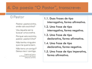 4. Da poesia “O Pastor”, transcreve:
1.1. Duas frases de tipo
interrogativo, forma afirmativa.
1.2. Uma frase de tipo
interrogativo, forma negativa.
1.3. Uma frase de tipo
declarativo, forma afirmativa.
1.4. Uma frase de tipo
declarativo, forma negativa.
1.5. Uma frase de tipo imperativo,
forma afirmativa.

 