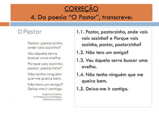 CORREÇÃO
4. Da poesia “O Pastor”, transcreve:
1.1. Pastor, pastorzinho, onde vais
vais sozinho? e Porque vais
sozinho, pastor, pastorzinho?
1.2. Não tens um amigo?
1.3. Vou àquela serra buscar uma
ovelha.
1.4. Não tenho ninguém que me
queira bem.
1.5. Deixa-me ir contigo.

 