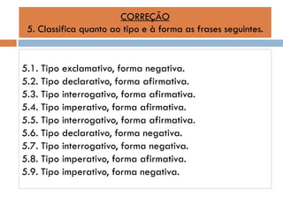 CORREÇÃO
5. Classifica quanto ao tipo e à forma as frases seguintes.

5.1. Tipo exclamativo, forma negativa.
5.2. Tipo declarativo, forma afirmativa.
5.3. Tipo interrogativo, forma afirmativa.
5.4. Tipo imperativo, forma afirmativa.
5.5. Tipo interrogativo, forma afirmativa.
5.6. Tipo declarativo, forma negativa.
5.7. Tipo interrogativo, forma negativa.
5.8. Tipo imperativo, forma afirmativa.
5.9. Tipo imperativo, forma negativa.

 