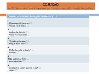 CORREÇÃO
6. Assinala com um X apenas as frases com polaridade negativa.
Caderno de ativiades Português interativo, p. 17
1.
- O tempo está chuvoso. 
- Não se vai à praia. 
2.
- Lembra-te de mim. 
- Nunca te esquecerei. 
3.
- Ninguém sai daqui. 
- Porque dizes isso? 
4.
- Onde deixaste os óculos? 
- Não sei. 
5.
-Não bebeste o leite. 
- Estou atrasado. 

6.
- Conseguiste saber alguma coisa? 
- Nada. 

 