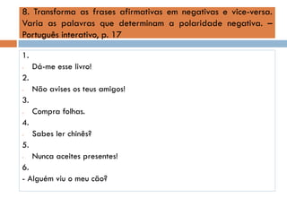 8. Transforma as frases afirmativas em negativas e vice-versa.
Varia as palavras que determinam a polaridade negativa. –
Português interativo, p. 17
1.
-

Dá-me esse livro!

2.
-

Não avises os teus amigos!

3.
-

Compra folhas.

4.
-

Sabes ler chinês?

5.
-

Nunca aceites presentes!

6.
- Alguém viu o meu cão?

 