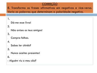 CORREÇÃO
8. Transforma as frases afirmativas em negativas e vice-versa.
Varia as palavras que determinam a polaridade negativa.
1.
-

Dá-me esse livro!

2.
-

Não avises os teus amigos!

3.
-

Compra folhas.

4.
-

Sabes ler chinês?

5.
-

Nunca aceites presentes!

6.
- Alguém viu o meu cão?

 