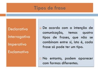 Tipos de frase

Declarativo



Interrogativo
Imperativo

De acordo com a intenção de
comunicação, temos quatro
tipos de frases, que não se
combinam entre si, isto é, cada
frase só pode ter um tipo.

Exclamativo


No entanto, podem aparecer
com formas diferentes.

 