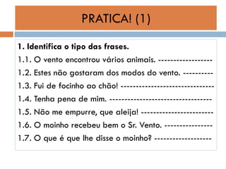 PRATICA! (1)
1. Identifica o tipo das frases.
1.1. O vento encontrou vários animais. -----------------1.2. Estes não gostaram dos modos do vento. ---------1.3. Fui de focinho ao chão! ------------------------------1.4. Tenha pena de mim. ---------------------------------1.5. Não me empurre, que aleija! -----------------------1.6. O moinho recebeu bem o Sr. Vento. ---------------1.7. O que é que lhe disse o moinho? -------------------

 