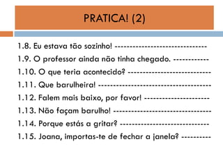 PRATICA! (2)
1.8. Eu estava tão sozinho! ------------------------------1.9. O professor ainda não tinha chegado. -----------1.10. O que teria acontecido? ---------------------------1.11. Que barulheira! -------------------------------------1.12. Falem mais baixo, por favor! ---------------------1.13. Não façam barulho! --------------------------------1.14. Porque estás a gritar? -----------------------------1.15. Joana, importas-te de fechar a janela? ----------

 