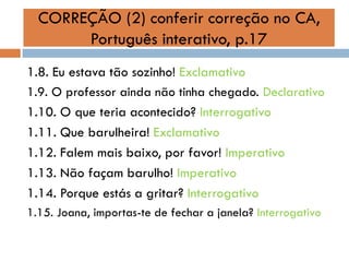 CORREÇÃO (2) conferir correção no CA,
Português interativo, p.17
1.8. Eu estava tão sozinho! Exclamativo
1.9. O professor ainda não tinha chegado. Declarativo
1.10. O que teria acontecido? Interrogativo
1.11. Que barulheira! Exclamativo
1.12. Falem mais baixo, por favor! Imperativo
1.13. Não façam barulho! Imperativo
1.14. Porque estás a gritar? Interrogativo
1.15. Joana, importas-te de fechar a janela? Interrogativo

 