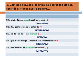 2. Com as palavras e os sinais de pontuação dados,
constrói as frases que se pedem…

2.1. muito formigas As trabalhadoras são (.)
DECLARATIVA

2.2. teu gosta cão não O gatos de (?)
INTERROGATIVA

2.3. ao dá cão de comer Manuel (, .)
IMPERATIVA

2.4. que meu é amigo O mesmo cão o melhor tenho (!)
EXCLAMATIVA

2.5. não animais os Meninos maltratem (, !)
IMPERATIVA

 