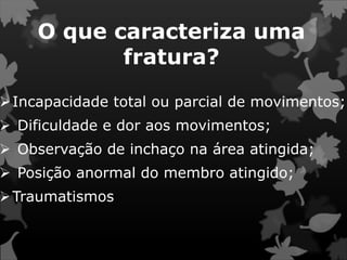O que caracteriza uma
fratura?
Incapacidade total ou parcial de movimentos;
 Dificuldade e dor aos movimentos;
 Observação de inchaço na área atingida;
 Posição anormal do membro atingido;
Traumatismos
 