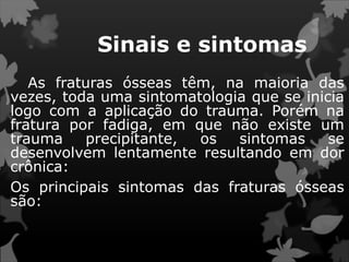 Sinais e sintomas
As fraturas ósseas têm, na maioria das
vezes, toda uma sintomatologia que se inicia
logo com a aplicação do trauma. Porém na
fratura por fadiga, em que não existe um
trauma precipitante, os sintomas se
desenvolvem lentamente resultando em dor
crônica:
Os principais sintomas das fraturas ósseas
são:
 