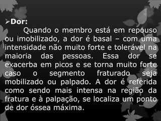 Dor:
Quando o membro está em repouso
ou imobilizado, a dor é basal – com uma
intensidade não muito forte e tolerável na
maioria das pessoas. Essa dor se
exacerba em picos e se torna muito forte
caso o segmento fraturado seja
mobilizado ou palpado. A dor é referida
como sendo mais intensa na região da
fratura e à palpação, se localiza um ponto
de dor óssea máxima.
 