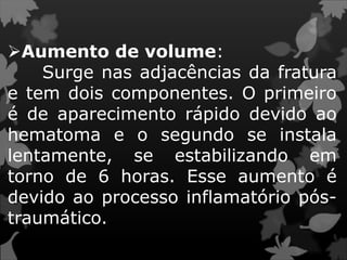 Aumento de volume:
Surge nas adjacências da fratura
e tem dois componentes. O primeiro
é de aparecimento rápido devido ao
hematoma e o segundo se instala
lentamente, se estabilizando em
torno de 6 horas. Esse aumento é
devido ao processo inflamatório pós-
traumático.
 