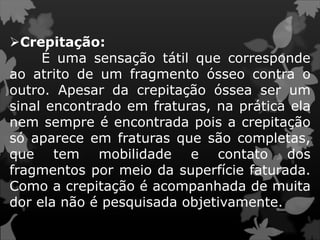 Crepitação:
É uma sensação tátil que corresponde
ao atrito de um fragmento ósseo contra o
outro. Apesar da crepitação óssea ser um
sinal encontrado em fraturas, na prática ela
nem sempre é encontrada pois a crepitação
só aparece em fraturas que são completas,
que tem mobilidade e contato dos
fragmentos por meio da superfície faturada.
Como a crepitação é acompanhada de muita
dor ela não é pesquisada objetivamente.
 