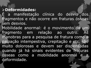Deformidades:
É a manifestação clínica do desvio dos
fragmentos e não ocorre em fraturas ósseas
sem desvios.
Mobilidade anormal: é o movimento de um
fragmento em relação ao outro. As
manobras para a pesquisa de fratura como a
palpação intempestiva, crepitação e etc. são
muito dolorosas e devem ser dispensadas
quando já há sinais evidentes de fraturas
ósseas como a mobilidade anormal e a
deformidade.
 
