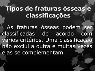 Tipos de fraturas ósseas e
classificações
As fraturas ósseas podem ser
classificadas de acordo com
vários critérios. Uma classificação
não exclui a outra e muitas vezes
elas se complementam.
 