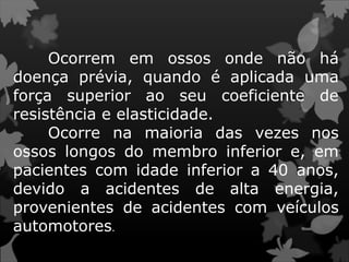 Ocorrem em ossos onde não há
doença prévia, quando é aplicada uma
força superior ao seu coeficiente de
resistência e elasticidade.
Ocorre na maioria das vezes nos
ossos longos do membro inferior e, em
pacientes com idade inferior a 40 anos,
devido a acidentes de alta energia,
provenientes de acidentes com veículos
automotores.
 