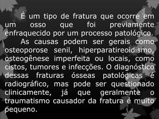 É um tipo de fratura que ocorre em
um osso que foi previamente
enfraquecido por um processo patológico.
As causas podem ser gerais como
osteoporose senil, hiperparatireoidismo,
osteogênese imperfeita ou locais, como
cistos, tumores e infecções. O diagnóstico
dessas fraturas ósseas patológicas é
radiográfico, mas pode ser questionado
clinicamente, já que geralmente o
traumatismo causador da fratura é muito
pequeno.
 