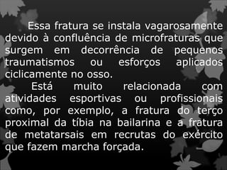 Essa fratura se instala vagarosamente
devido à confluência de microfraturas que
surgem em decorrência de pequenos
traumatismos ou esforços aplicados
ciclicamente no osso.
Está muito relacionada com
atividades esportivas ou profissionais
como, por exemplo, a fratura do terço
proximal da tíbia na bailarina e a fratura
de metatarsais em recrutas do exército
que fazem marcha forçada.
 