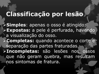 Classificação por lesão
Simples: apenas o osso é atingido;
Expostas: a pele é perfurada, havendo
a visualização do osso.
Completas: quando acontece o corte e
separação das partes fraturadas.
Incompletas: são lesões nos ossos
que não geram quebra, mas resultam
nos sintomas de fratura.
 