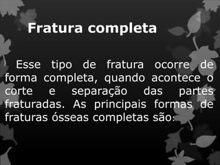 Fratura completa
Esse tipo de fratura ocorre de
forma completa, quando acontece o
corte e separação das partes
fraturadas. As principais formas de
fraturas ósseas completas são:
 
