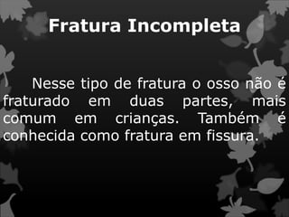 Fratura Incompleta
Nesse tipo de fratura o osso não é
fraturado em duas partes, mais
comum em crianças. Também é
conhecida como fratura em fissura.
 