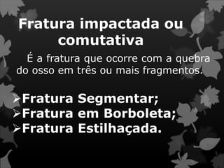 Fratura impactada ou
comutativa
É a fratura que ocorre com a quebra
do osso em três ou mais fragmentos.
Fratura Segmentar;
Fratura em Borboleta;
Fratura Estilhaçada.
 