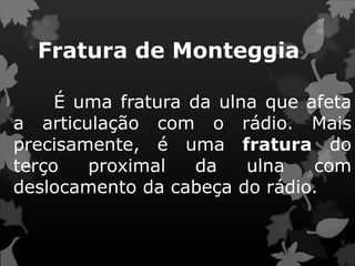 Fratura de Monteggia
É uma fratura da ulna que afeta
a articulação com o rádio. Mais
precisamente, é uma fratura do
terço proximal da ulna com
deslocamento da cabeça do rádio.
 