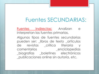 Fuentes SECUNDARIAS:
Fuentes indirectas: Analizan e
interpretan las fuentes primarias.
Algunos tipos de fuentes secundarias
pueden ser: _libros de texto _artículos
de revistas _crítica literaria y
comentarios _enciclopedias
_biografías _boletines electrónicos
_publicaciones online sin autoría, etc.