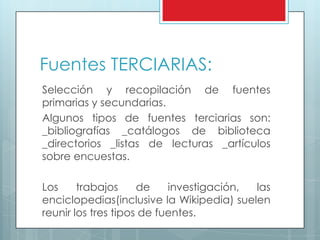 Fuentes TERCIARIAS:
Selección y recopilación de fuentes
primarias y secundarias.
Algunos tipos de fuentes terciarias son:
_bibliografías _catálogos de biblioteca
_directorios _listas de lecturas _artículos
sobre encuestas.
Los trabajos de investigación, las
enciclopedias(inclusive la Wikipedia) suelen
reunir los tres tipos de fuentes.