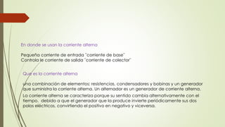 En donde se usan la corriente alterna
Pequeña corriente de entrada ¨corriente de base¨
Controla le corriente de salida ¨corriente de colector¨
Que es la corriente alterna
una combinación de elementos: resistencias, condensadores y bobinas y un generador
que suministra la corriente alterna. Un alternador es un generador de corriente alterna.
La corriente alterna se caracteriza porque su sentido cambia alternativamente con el
tiempo. debido a que el generador que la produce invierte periódicamente sus dos
polos eléctricos, convirtiendo el positivo en negativo y viceversa.
 