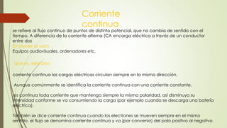 se refiere al flujo continuo de puntos de distinto potencial, que no cambia de sentido con el
tiempo. A diferencia de la corriente alterna (CA encarga eléctrica a través de un conductor
entre dos
Corriente
continua
corriente continua las cargas eléctricas circulan siempre en la misma dirección.
Aunque comúnmente se identifica la corriente continua con una corriente constante,
es continua toda corriente que mantenga siempre la misma polaridad, así disminuya su
intensidad conforme se va consumiendo la carga (por ejemplo cuando se descarga una batería
eléctrica).
También se dice corriente continua cuando los electrones se mueven siempre en el mismo
sentido, el flujo se denomina corriente continua y va (por convenio) del polo positivo al negativo.
En donde se usan
Equipos audiovisuales, ordenadores etc.
Que es, ejemplos
 