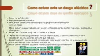 • Antes de iniciar trabajos en baja tensión se procederá a identificar el conductor o
instalación eléctrica donde se tiene que trabajar.
• Toda instalación eléctrica será considerada baja tensión mientras no se demuestre lo
contrario con aparatos destinados al efecto.
• No se deben emplear escaleras metálicas para trabajos con tensión.
• No se deben realizar trabajos con tensión en locales donde existan materiales explosivos o
inflamables.
• En locales húmedos, mojados no se debe trabajar
• Rutas de señalización
• Equipo de primeros auxilios
• Leer, mirar, observar las señales que nos proporciona información
ante un riesgo
 