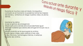 Durante en muchos casos el miedo, la angustia y
confusión en el momento no podemos tomar las mejores
decisiones y entramos en riesgo nuestras vidas y la de los
demás.
Mantener la calma
Avisar al servicio de emergencia
Observar la zona donde esta el accidentado igual
despejar material que obstaculiza el lugar en la que voy a
trabajar .
Mirar la posición en la que quedo la victima
Tomar signos vitales, para verificar si hay vida.
si hay fracturas, hemorragias internas, o externas
Socorrer ala victima.
 