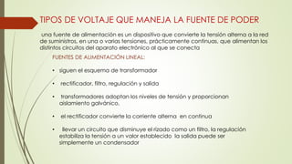 TIPOS DE VOLTAJE QUE MANEJA LA FUENTE DE PODER
una fuente de alimentación es un dispositivo que convierte la tensión alterna a la red
de suministros, en una o varias tensiones, prácticamente continuas, que alimentan los
distintos circuitos del aparato electrónico al que se conecta
FUENTES DE ALIMENTACIÓN LINEAL:
• siguen el esquema de transformador
• rectificador, filtro, regulación y salida
• transformadores adoptan los niveles de tensión y proporcionan
aislamiento galvánico,
• el rectificador convierte la corriente alterna en continua
• llevar un circuito que disminuye el rizado como un filtro, la regulación
estabiliza la tensión a un valor establecido la salida puede ser
simplemente un condensador
 
