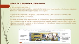 FUENTE DE ALIMENTACIÓN CONMUTATIVA
es un dispositivo electrónico
transforma la energía eléctrica mediante transistores en conmutación mientras un regulador
de tensión utiliza transistores polarizados en su región
activa de amplificación las fuentes conmutativas utilizan los mismos conmutan dolos
activamente a altas frecuencias
la fuente de poder o de alimentación es un dispositivo que se monta en el gabinete de la
computadora y que se encarga básicamente de transformar la corriente alterna de la línea
eléctrica comercial en corriente directa la cual es utilizada por los elementos electrónicos y
eléctricos de la computadora
 