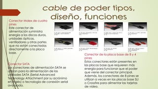 Conector Molex de cuatro
pines
Este conector de
alimentación suministra
energía a los discos duros,
unidades ópticas,
ventiladores y otras partes
que no están conectadas
directamente a la placa
base.
Conector de la placa base de 8 y 4
pines
Estos conectores están presentes en
las placas base que requieren más
energía para funcionar que el poder
que viene del conector principal.
Además, los conectores de 8 pines se
utilizan a veces en las placas base SLI
o Crossfire para alimentar las tarjetas
de video.
Conector SATA
Los conectores de alimentación SATA se
utilizan para la alimentación de las
unidades SATA (Serial Advanced
Technology Attachment por su acrónimo
en inglés) o tecnología de conexión serial
avanzada.
 