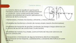La corriente alterna es aquella en que la que la
intensidad cambia de dirección periódicamente en
un conductor. como consecuencia del cambio
periódico de polaridad de la tensión aplicada en los
extremos de dicho conductor.
Corriente alterna
1-Generadores y motores mas baratos y eficientes, y menos complejos
2-Posibilidad de transformar su tensión de manera simple y barata (transformadores)
3-Posibilidad de transporte de grandes cantidades de energía a largas distancias con
un mínimo de sección de conductores ( a alta tensión)
4-Posibilidad de motores muy simples, (como el motor de inducción asíncrono de
rotor en cortocircuito)
5-Desaparición o minimización de algunos fenómenos eléctricos indeseables
(magnetización en las maquinas, y polarizaciones y corrosiones electrolíticas en pares
metálicos)
 